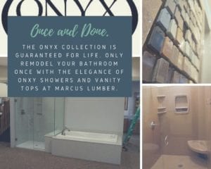 Once and Done. The Onyx collection is guaranteed for life. Only remodel with the elegance of Onyx showers and vanity tops at Marcus Lumber.